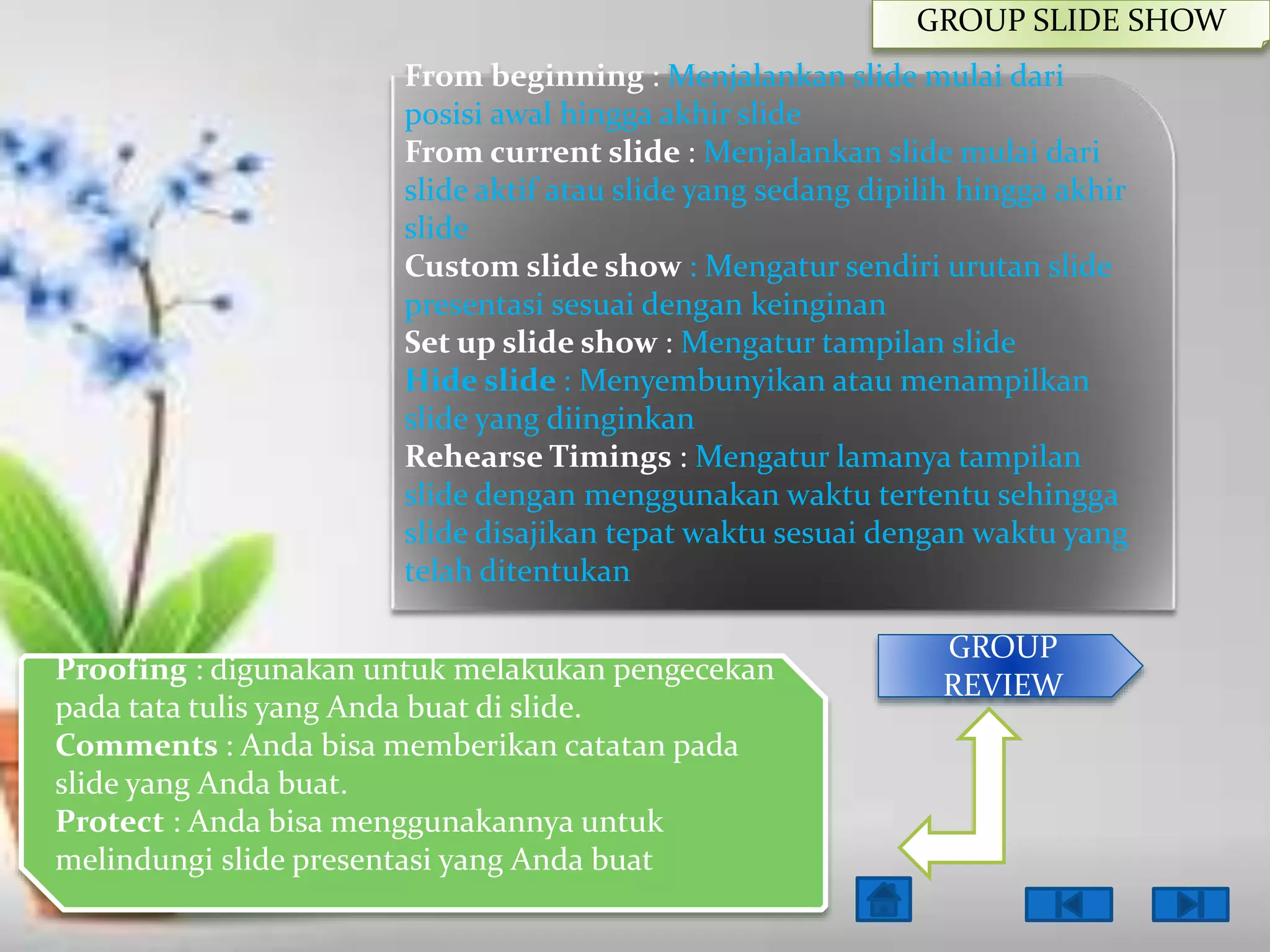 GROUP SLIDE SHOW
From beginning : Menjalankan slide mulai dari
posisi awal hingga akhir slide
From current slide : Menjalankan slide mulai dari
slide aktif atau slide yang sedang dipilih hingga akhir
slide
Custom slide show : Mengatur sendiri urutan slide
presentasi sesuai dengan keinginan
Set up slide show : Mengatur tampilan slide
Hide slide : Menyembunyikan atau menampilkan
slide yang diinginkan
Rehearse Timings : Mengatur lamanya tampilan
slide dengan menggunakan waktu tertentu sehingga
slide disajikan tepat waktu sesuai dengan waktu yang
telah ditentukan
Proofing : digunakan untuk melakukan pengecekan
pada tata tulis yang Anda buat di slide.
Comments : Anda bisa memberikan catatan pada
slide yang Anda buat.
Protect : Anda bisa menggunakannya untuk
melindungi slide presentasi yang Anda buat

GROUP
REVIEW

 