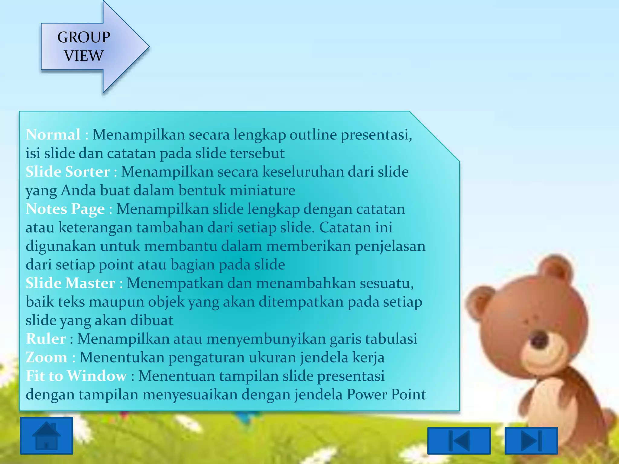 GROUP
VIEW

Normal : Menampilkan secara lengkap outline presentasi,
isi slide dan catatan pada slide tersebut
Slide Sorter : Menampilkan secara keseluruhan dari slide
yang Anda buat dalam bentuk miniature
Notes Page : Menampilkan slide lengkap dengan catatan
atau keterangan tambahan dari setiap slide. Catatan ini
digunakan untuk membantu dalam memberikan penjelasan
dari setiap point atau bagian pada slide
Slide Master : Menempatkan dan menambahkan sesuatu,
baik teks maupun objek yang akan ditempatkan pada setiap
slide yang akan dibuat
Ruler : Menampilkan atau menyembunyikan garis tabulasi
Zoom : Menentukan pengaturan ukuran jendela kerja
Fit to Window : Menentuan tampilan slide presentasi
dengan tampilan menyesuaikan dengan jendela Power Point

 