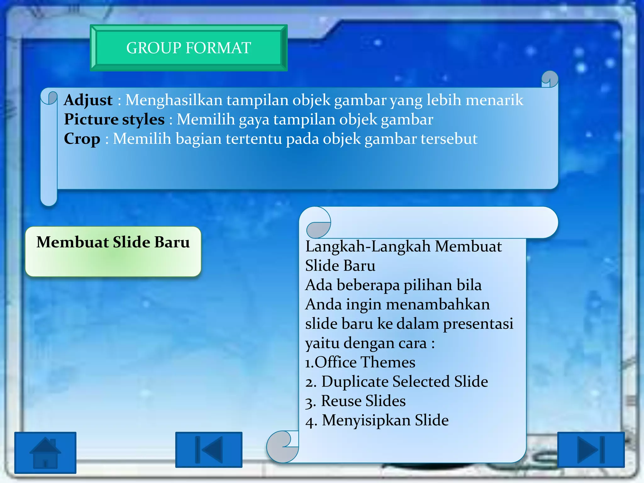 GROUP FORMAT
Adjust : Menghasilkan tampilan objek gambar yang lebih menarik
Picture styles : Memilih gaya tampilan objek gambar
Crop : Memilih bagian tertentu pada objek gambar tersebut

Membuat Slide Baru

Langkah-Langkah Membuat
Slide Baru
Ada beberapa pilihan bila
Anda ingin menambahkan
slide baru ke dalam presentasi
yaitu dengan cara :
1.Office Themes
2. Duplicate Selected Slide
3. Reuse Slides
4. Menyisipkan Slide

 