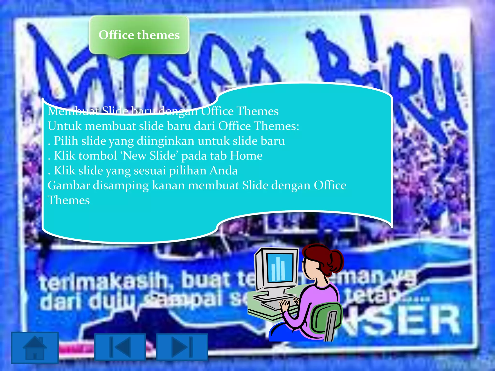 Office themes

Membuat Slide baru dengan Office Themes
Untuk membuat slide baru dari Office Themes:
. Pilih slide yang diinginkan untuk slide baru
. Klik tombol ‘New Slide’ pada tab Home
. Klik slide yang sesuai pilihan Anda
Gambar disamping kanan membuat Slide dengan Office
Themes

 