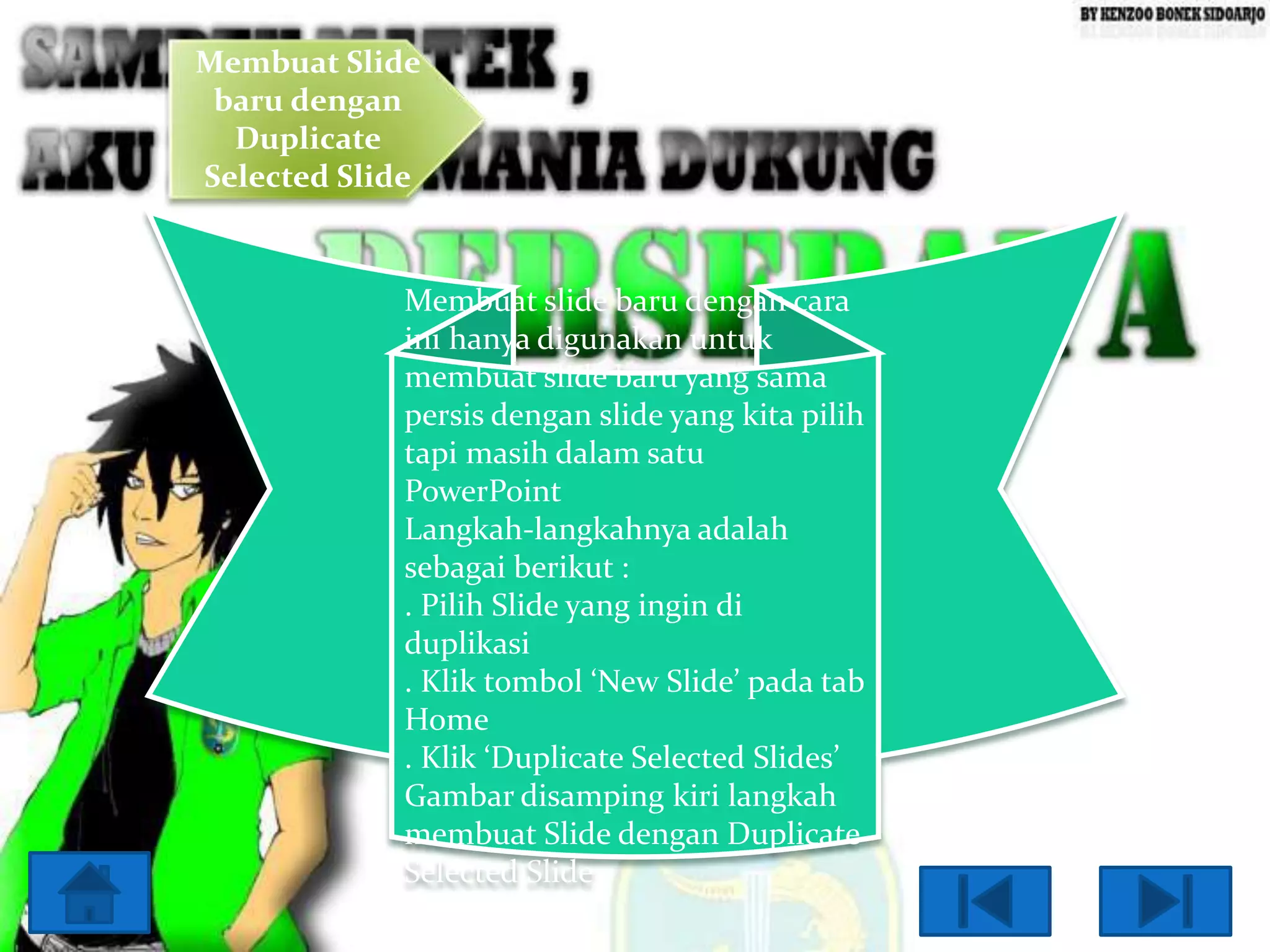 Membuat Slide
baru dengan
Duplicate
Selected Slide

Membuat slide baru dengan cara
ini hanya digunakan untuk
membuat slide baru yang sama
persis dengan slide yang kita pilih
tapi masih dalam satu
PowerPoint
Langkah-langkahnya adalah
sebagai berikut :
. Pilih Slide yang ingin di
duplikasi
. Klik tombol ‘New Slide’ pada tab
Home
. Klik ‘Duplicate Selected Slides’
Gambar disamping kiri langkah
membuat Slide dengan Duplicate
Selected Slide

 