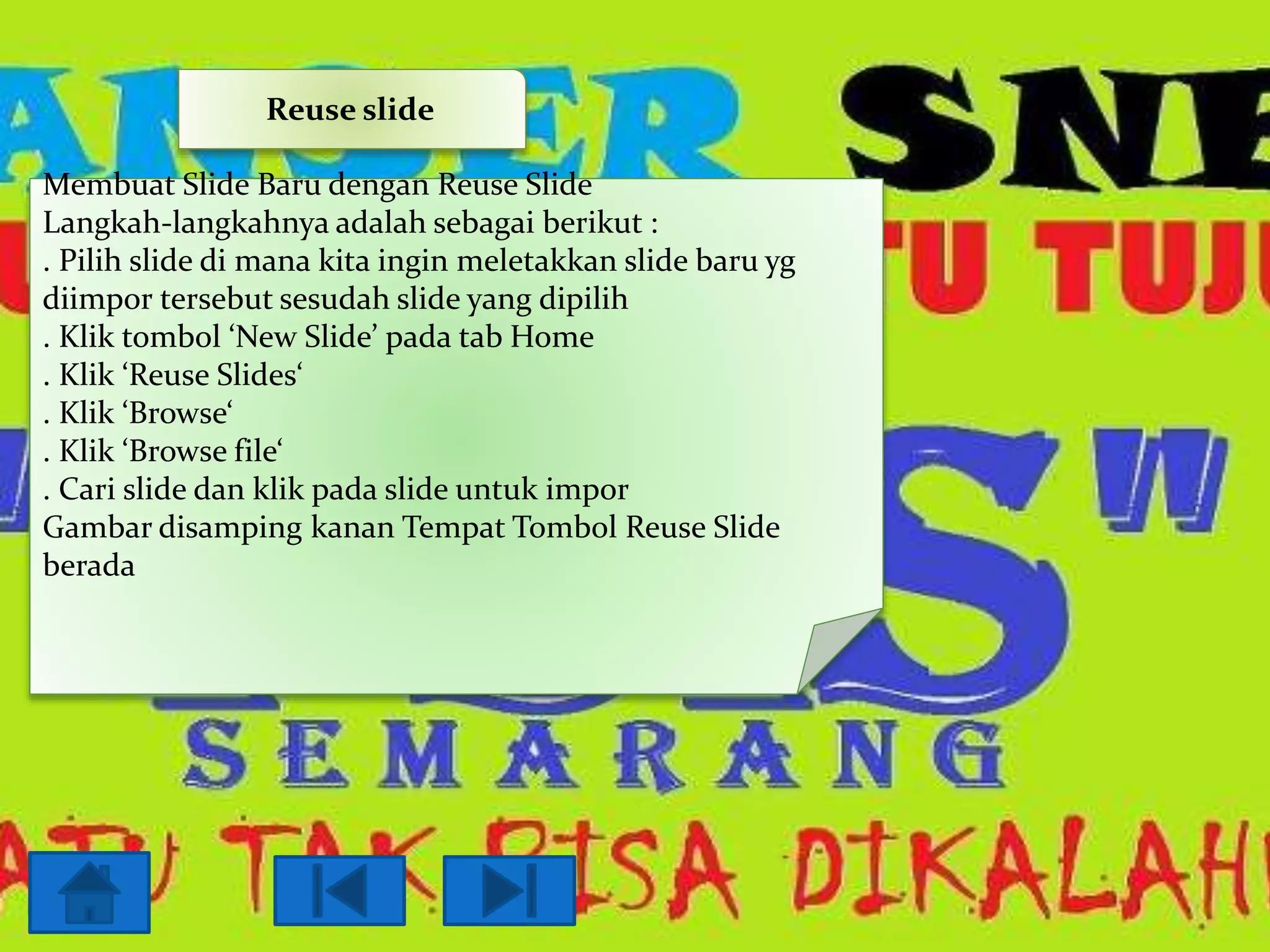 Reuse slide
Membuat Slide Baru dengan Reuse Slide
Langkah-langkahnya adalah sebagai berikut :
. Pilih slide di mana kita ingin meletakkan slide baru yg
diimpor tersebut sesudah slide yang dipilih
. Klik tombol ‘New Slide’ pada tab Home
. Klik ‘Reuse Slides‘
. Klik ‘Browse‘
. Klik ‘Browse file‘
. Cari slide dan klik pada slide untuk impor
Gambar disamping kanan Tempat Tombol Reuse Slide
berada

 