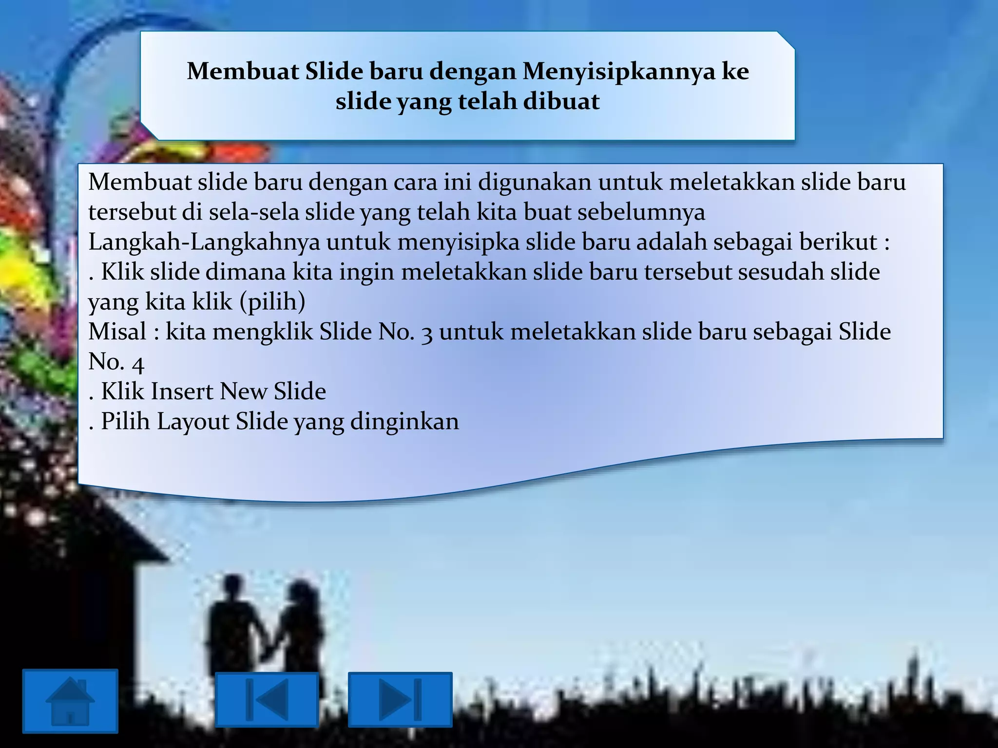 Membuat Slide baru dengan Menyisipkannya ke
slide yang telah dibuat
Membuat slide baru dengan cara ini digunakan untuk meletakkan slide baru
tersebut di sela-sela slide yang telah kita buat sebelumnya
Langkah-Langkahnya untuk menyisipka slide baru adalah sebagai berikut :
. Klik slide dimana kita ingin meletakkan slide baru tersebut sesudah slide
yang kita klik (pilih)
Misal : kita mengklik Slide No. 3 untuk meletakkan slide baru sebagai Slide
No. 4
. Klik Insert New Slide
. Pilih Layout Slide yang dinginkan

 