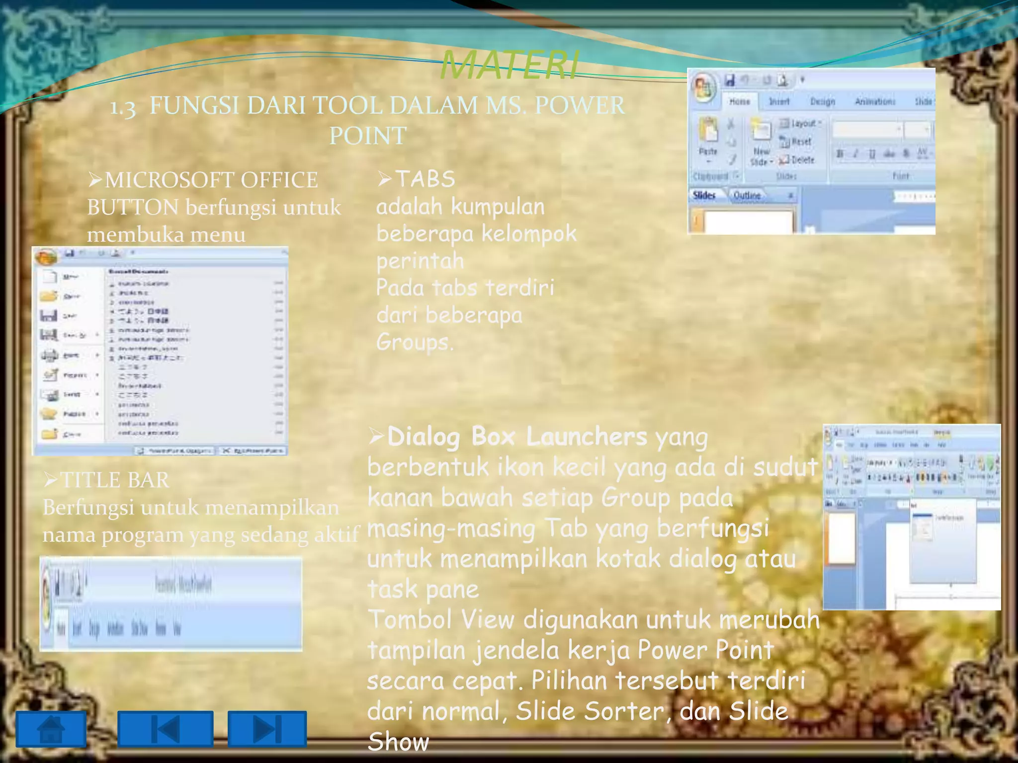MATERI
1.3 FUNGSI DARI TOOL DALAM MS. POWER
POINT
MICROSOFT OFFICE
BUTTON berfungsi untuk
membuka menu

TABS
adalah kumpulan
beberapa kelompok
perintah
Pada tabs terdiri
dari beberapa
Groups.

Dialog Box Launchers yang
berbentuk ikon kecil yang ada di sudut
TITLE BAR
Berfungsi untuk menampilkan kanan bawah setiap Group pada
nama program yang sedang aktif masing-masing Tab yang berfungsi
untuk menampilkan kotak dialog atau
task pane
Tombol View digunakan untuk merubah
tampilan jendela kerja Power Point
secara cepat. Pilihan tersebut terdiri
dari normal, Slide Sorter, dan Slide
Show

 