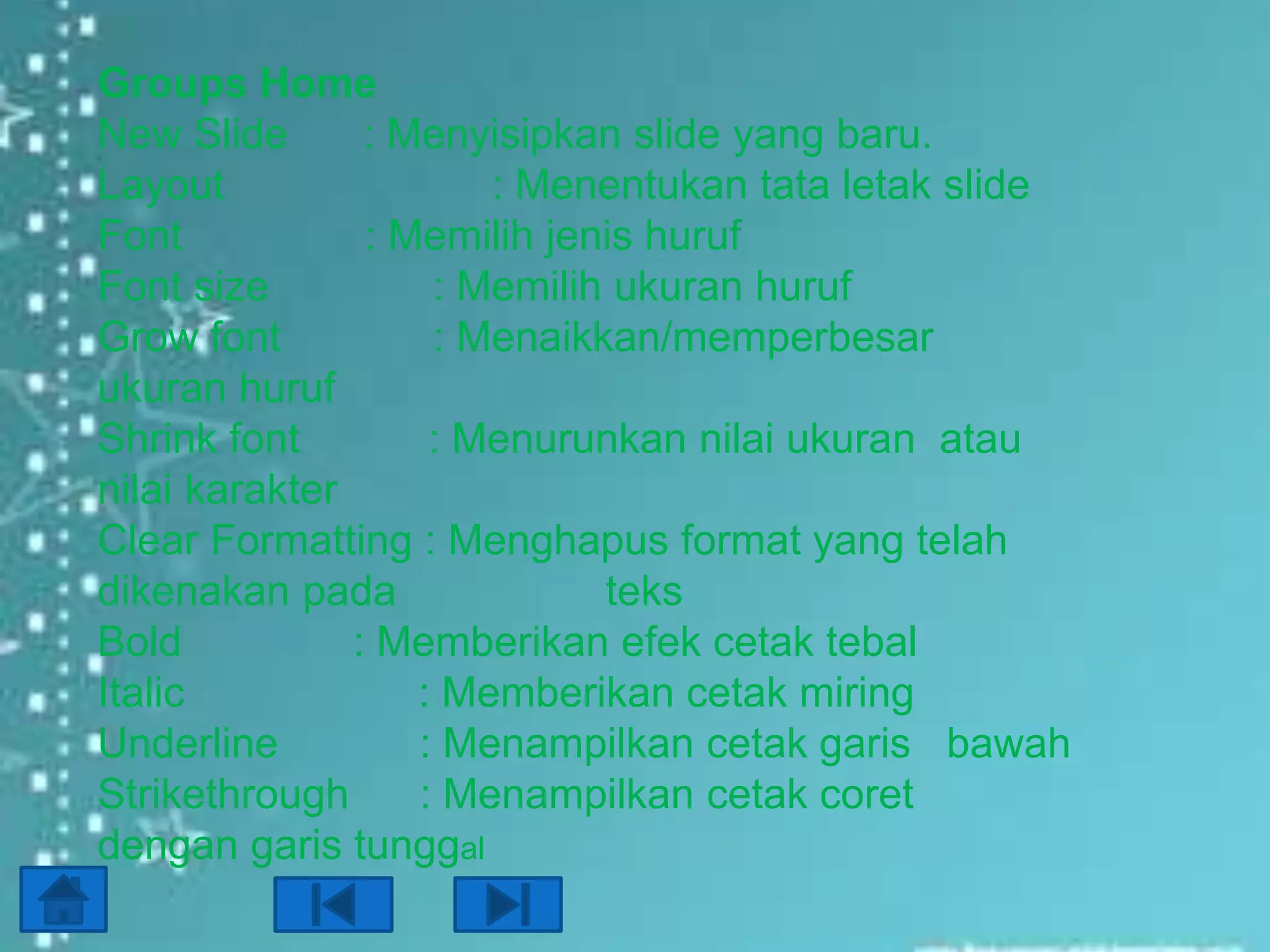 Groups Home
New Slide
: Menyisipkan slide yang baru.
Layout
: Menentukan tata letak slide
Font
: Memilih jenis huruf
Font size
: Memilih ukuran huruf
Grow font
: Menaikkan/memperbesar
ukuran huruf
Shrink font
: Menurunkan nilai ukuran atau
nilai karakter
Clear Formatting : Menghapus format yang telah
dikenakan pada
teks
Bold
: Memberikan efek cetak tebal
Italic
: Memberikan cetak miring
Underline
: Menampilkan cetak garis bawah
Strikethrough
: Menampilkan cetak coret
dengan garis tunggal

 