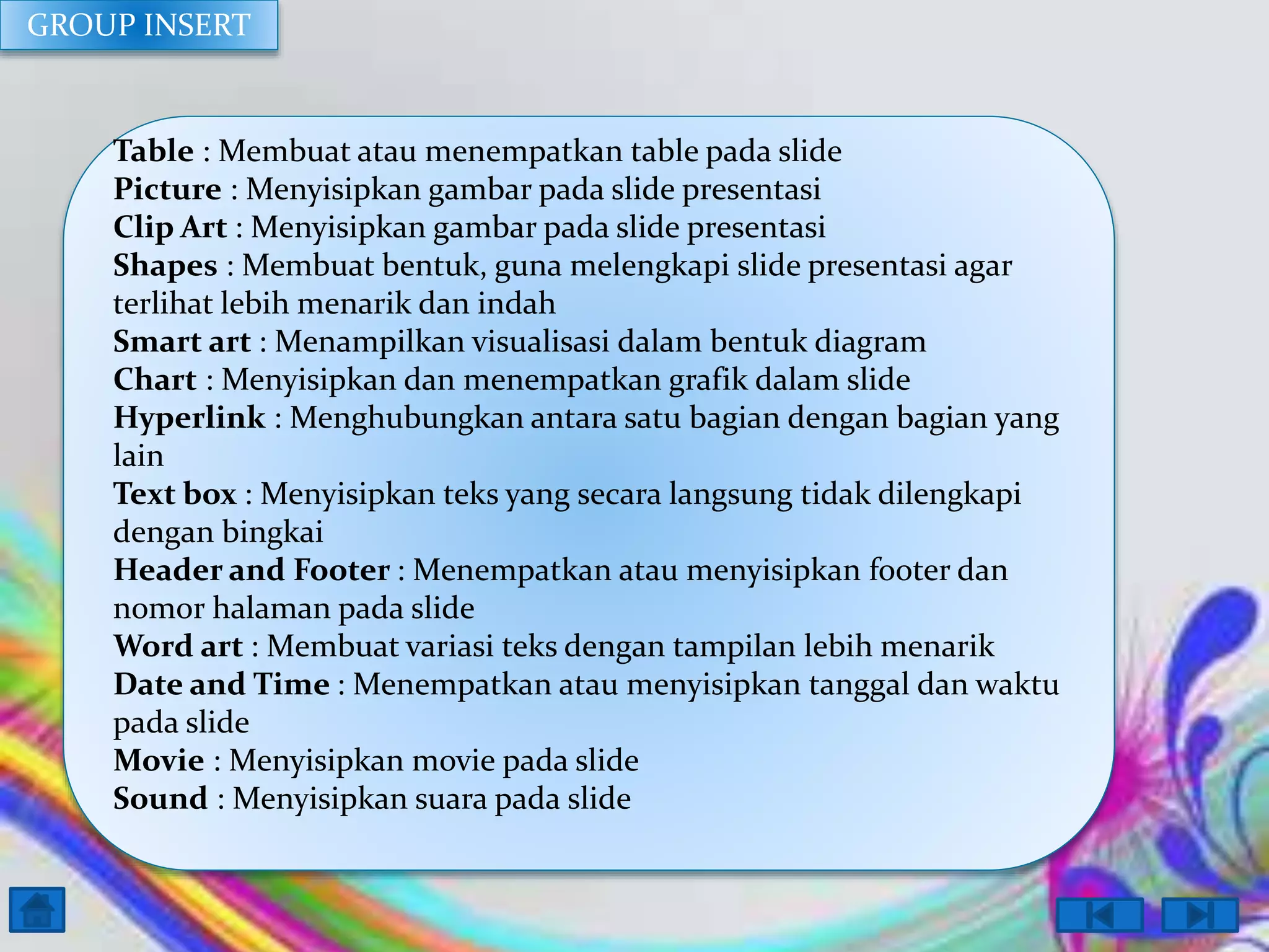 GROUP INSERT

Table : Membuat atau menempatkan table pada slide
Picture : Menyisipkan gambar pada slide presentasi
Clip Art : Menyisipkan gambar pada slide presentasi
Shapes : Membuat bentuk, guna melengkapi slide presentasi agar
terlihat lebih menarik dan indah
Smart art : Menampilkan visualisasi dalam bentuk diagram
Chart : Menyisipkan dan menempatkan grafik dalam slide
Hyperlink : Menghubungkan antara satu bagian dengan bagian yang
lain
Text box : Menyisipkan teks yang secara langsung tidak dilengkapi
dengan bingkai
Header and Footer : Menempatkan atau menyisipkan footer dan
nomor halaman pada slide
Word art : Membuat variasi teks dengan tampilan lebih menarik
Date and Time : Menempatkan atau menyisipkan tanggal dan waktu
pada slide
Movie : Menyisipkan movie pada slide
Sound : Menyisipkan suara pada slide

 