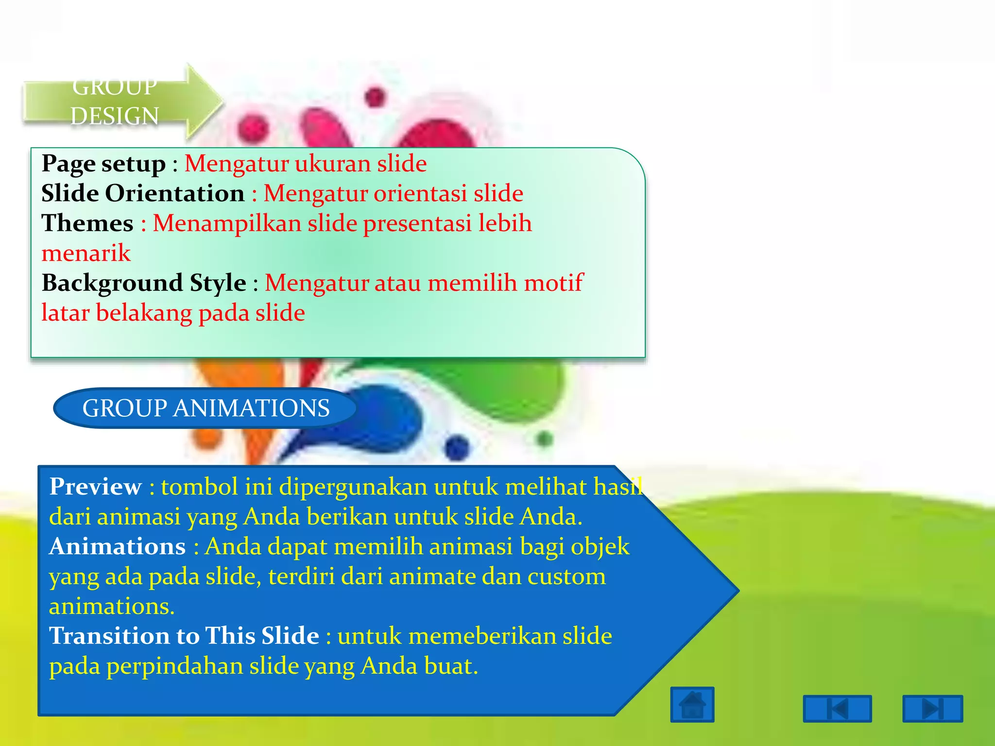 GROUP
DESIGN
Page setup : Mengatur ukuran slide
Slide Orientation : Mengatur orientasi slide
Themes : Menampilkan slide presentasi lebih
menarik
Background Style : Mengatur atau memilih motif
latar belakang pada slide

GROUP ANIMATIONS
Preview : tombol ini dipergunakan untuk melihat hasil
dari animasi yang Anda berikan untuk slide Anda.
Animations : Anda dapat memilih animasi bagi objek
yang ada pada slide, terdiri dari animate dan custom
animations.
Transition to This Slide : untuk memeberikan slide
pada perpindahan slide yang Anda buat.

 