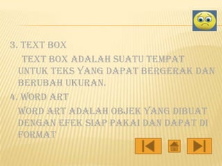 3. Text box
text box adalah suatu tempat
untuk teks yang dapat bergerak dan
berubah ukuran.
4. Word art
word art adalah objek yang dibuat
dengan efek siap pakai dan dapat di
format

 