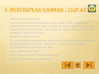 5. MENYISIPKAN GAMBAR / CLIP ART
1.

2.

1.
2.
3.

Menyisipkan gambar
untuk menyisipkan gambar pada slide yang anda buat .
Anda dapat melakukannya dengan mengklik picture pada
toolgroup illustraton , setelah itu anda tinggal memilih
gambar yang anda mau.
Menyisipkan clip art
selain gambar anda juga dapat menyisipkan clip art pada
slide presentasi yang anda buat. Berikut langkahlangkah menyisipkan clip art :
Klik tombol clip art
Lalu pilih clip art yang anda mau
Klik clip art yang anda pilih

 