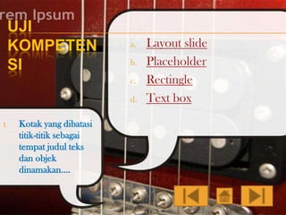 UJI
KOMPETEN
SI

a.
b.
c.

d.
1.

Kotak yang dibatasi
titik-titik sebagai
tempat judul teks
dan objek
dinamakan….

Layout slide
Placeholder
Rectingle
Text box

 