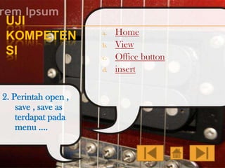 UJI
KOMPETEN
SI

a.
b.
c.
d.

2. Perintah open ,
save , save as
terdapat pada
menu ….

Home
View
Office button
insert

 