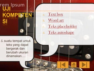 UJI
KOMPETEN
SI

a.
b.
c.

d.

5. suatu tempat untuk
teks yang dapat
bergerak dan
berubah ukuran
dinamakan….

Text box
Word art
Teks placeholder
Teks autoshape

 