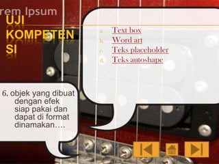 UJI
KOMPETEN
SI

a.
b.
c.
d.

6. objek yang dibuat
dengan efek
siap pakai dan
dapat di format
dinamakan….

Text box
Word art
Teks placeholder
Teks autoshape

 
