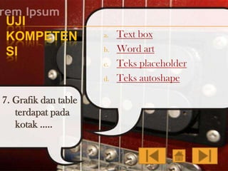 UJI
KOMPETEN
SI

a.
b.
c.

d.

7. Grafik dan table
terdapat pada
kotak …..

Text box
Word art
Teks placeholder
Teks autoshape

 