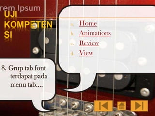 UJI
KOMPETEN
SI

a.
b.
c.

d.

8. Grup tab font
terdapat pada
menu tab….

Home
Animations
Review
View

 