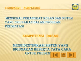 STANDARDT KOMPETENSI

MENGENAL PERANGKAT KERAS DAN SISTEM
YANG DIGUNAKAN DALAM PROGRAM
PRESENTASI

KOMPETENSI DASAR
mengidentifikasi sistem yang
digunakan beserta tata cara
untuk presentasi.

 