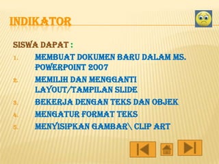INDIKATOR
Siswa dapat :
1.
membuat dokumen baru dalam ms.
Powerpoint 2007
2.
Memilih dan mengganti
layout/tampilan slide
3.
Bekerja dengan teks dan objek
4.
Mengatur format teks
5.
Menyisipkan gambar clip art

 