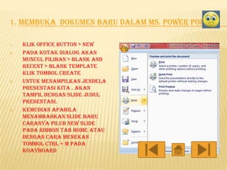 1. MEMBUKA DOKUMEN BARU DALAM MS. POWER POINT
1.
2.

3.

4.

Klik office button > new
Pada kotak dialog akan
muncul pilihan > blank and
recent > blank template
klik tombol create
Untuk menampilkan jendela
presentasi kita . Akan
tampil dengan slide judul
presentasi.
Kemudian apabila
menambahkan slide baru
caranya piluh new slide
pada ribbon tab home atau
dengan cara menekan
tombol ctrl + m pada
koayboard

 