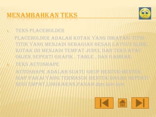 MENAMBAHKAN TEKS
1.

2.

Teks placeholder
placeholder adalah kotak yang dibatasi titiktitik yang menjadi sebagian besar layout slide.
Kotak ini menjadi tempat judul dan teks atau
objek seperti grafik , table , dan gambar.
Teks autoshape
autoshape adalah suatu grup bentuk-bentuk
siap pakai yang termasuk bentuk dasar seperti :
segi empat,lingkaran,panah dan lain-lain

 