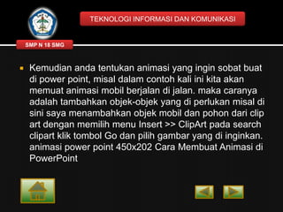TEKNOLOGI INFORMASI DAN KOMUNIKASI

SMP N 18 SMG



Kemudian anda tentukan animasi yang ingin sobat buat
di power point, misal dalam contoh kali ini kita akan
memuat animasi mobil berjalan di jalan. maka caranya
adalah tambahkan objek-objek yang di perlukan misal di
sini saya menambahkan objek mobil dan pohon dari clip
art dengan memilih menu Insert >> ClipArt pada search
clipart klik tombol Go dan pilih gambar yang di inginkan.
animasi power point 450x202 Cara Membuat Animasi di
PowerPoint

 