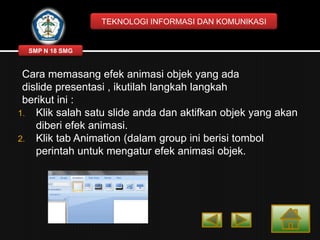 TEKNOLOGI INFORMASI DAN KOMUNIKASI

SMP N 18 SMG

Cara memasang efek animasi objek yang ada
dislide presentasi , ikutilah langkah langkah
berikut ini :
1. Klik salah satu slide anda dan aktifkan objek yang akan
diberi efek animasi.
2. Klik tab Animation (dalam group ini berisi tombol
perintah untuk mengatur efek animasi objek.

 