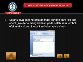 TEKNOLOGI INFORMASI DAN KOMUNIKASI

SMP N 18 SMG

6.

Selanjutnya pasang efek animasi dengan cara klik add
effect, jika Anda mengarahkan pada salah satu tombol
efek maka akan ditampilkan beberapa animasi.

 