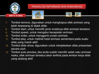 TEKNOLOGI INFORMASI DAN KOMUNIKASI

SMP N 18 SMG

7.
8.
9.
10.
11.
12.
13.

Tombol remove, digunakan untuk menghapus efek animasi yang
telah terpasang di objek slide.
Tombol start, untuk memilih jenis mulainya efek animasi tersebut.
Tombol speed, untuk mengatur kecepatan animasi.
Tombol order, untuk mengganti urutan animasi.
Tombol play, untuk melihat hasil animasi sementara pada suatu
slide yang masih aktif.
Tombol slide show, digunakan untuk menjelaskan slide presentasi
secara utuh.
Tombol auto preview, jika anda sudah memilih salah satu animasi
maka, efek animasi tersebut akan terlihat pada lembar kerja slide
yang sedang aktif.

 