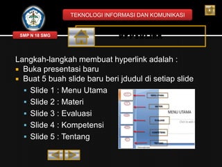 TEKNOLOGI INFORMASI DAN KOMUNIKASI

SMP N 18 SMG

HYPERLINK

Langkah-langkah membuat hyperlink adalah :
 Buka presentasi baru
 Buat 5 buah slide baru beri jdudul di setiap slide
 Slide 1 : Menu Utama
 Slide 2 : Materi
 Slide 3 : Evaluasi
 Slide 4 : Kompetensi
 Slide 5 : Tentang

 