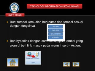 TEKNOLOGI INFORMASI DAN KOMUNIKASI

SMP N 18 SMG



Buat tombol kemudian beri nama tiap-tombol sesuai
dengan fungsinya



Beri hyperlink dengan cara seleksi/pilih tombol yang
akan di beri link masuk pada menu Insert – Action.

 