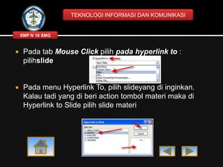 TEKNOLOGI INFORMASI DAN KOMUNIKASI

SMP N 18 SMG



Pada tab Mouse Click pilih pada hyperlink to :
pilihslide



Pada menu Hyperlink To, pilih slideyang di inginkan.
Kalau tadi yang di beri action tombol materi maka di
Hyperlink to Slide pilih slide materi

 