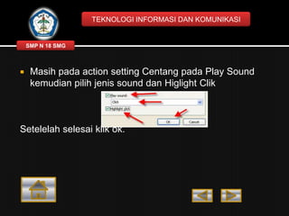 TEKNOLOGI INFORMASI DAN KOMUNIKASI

SMP N 18 SMG



Masih pada action setting Centang pada Play Sound
kemudian pilih jenis sound dan Higlight Clik

Setelelah selesai klik ok.

 
