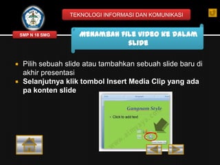 TEKNOLOGI INFORMASI DAN KOMUNIKASI

SMP N 18 SMG




Menambah file video ke dalam
slide

Pilih sebuah slide atau tambahkan sebuah slide baru di
akhir presentasi
Selanjutnya klik tombol Insert Media Clip yang ada
pa konten slide

 