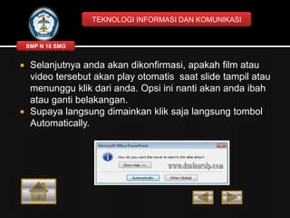TEKNOLOGI INFORMASI DAN KOMUNIKASI

SMP N 18 SMG





Selanjutnya anda akan dikonfirmasi, apakah film atau
video tersebut akan play otomatis saat slide tampil atau
menunggu klik dari anda. Opsi ini nanti akan anda ibah
atau ganti belakangan.
Supaya langsung dimainkan klik saja langsung tombol
Automatically.

 