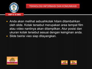 TEKNOLOGI INFORMASI DAN KOMUNIKASI

SMP N 18 SMG





Anda akan melihat sebuahkotak hitam ditambahkan
oleh slide. Kotak tersebut merupakan area tempat film
atau video nantinya akan ditampilkan. Atur posisi dan
ukuran kotak tersebut sesuai dengan keinginan anda.
Slide beirisi vieo siap ditayangkan.

 