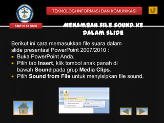 TEKNOLOGI INFORMASI DAN KOMUNIKASI

SMP N 18 SMG

Menambah file sound ke
dalam slide

Berikut ini cara memasukkan file suara dalam
slide presentasi PowerPoint 2007/2010 :
 Buka PowerPoint Anda.
 Pilih tab Insert, klik tombol anak panah di
bawah Sound pada grup Media Clips.
 Pilih Sound from File untuk menyisipkan file sound.

 