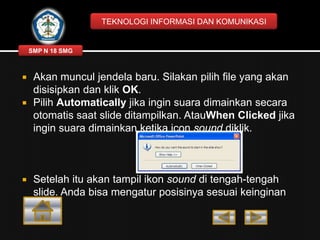 TEKNOLOGI INFORMASI DAN KOMUNIKASI

SMP N 18 SMG






Akan muncul jendela baru. Silakan pilih file yang akan
disisipkan dan klik OK.
Pilih Automatically jika ingin suara dimainkan secara
otomatis saat slide ditampilkan. AtauWhen Clicked jika
ingin suara dimainkan ketika icon sound diklik.

Setelah itu akan tampil ikon sound di tengah-tengah
slide. Anda bisa mengatur posisinya sesuai keinginan
Anda.

 