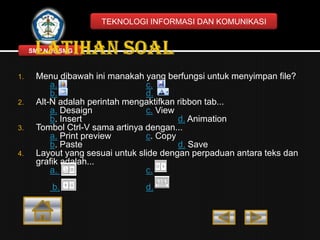 TEKNOLOGI INFORMASI DAN KOMUNIKASI

SMP N 18 SMG

1.

2.

3.

4.

Menu dibawah ini manakah yang berfungsi untuk menyimpan file?
a.
c.
b.
d.
Alt-N adalah perintah mengaktifkan ribbon tab...
a. Desaign
c. View
b. Insert
d. Animation
Tombol Ctrl-V sama artinya dengan...
a. Print preview
c. Copy
b. Paste
d. Save
Layout yang sesuai untuk slide dengan perpaduan antara teks dan
grafik adalah...
a.
c.

b.

d.

 