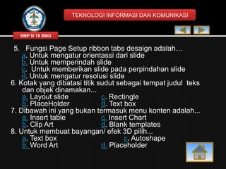 TEKNOLOGI INFORMASI DAN KOMUNIKASI

SMP N 18 SMG

5. Fungsi Page Setup ribbon tabs desaign adalah…
a. Untuk mengatur orientassi dari slide
b. Untuk memperindah slide
c. Untuk memberikan slide pada perpindahan slide
d. Untuk mengatur resolusi slide
6. Kotak yang dibatasi titik sudut sebagai tempat judul teks
dan objek dinamakan...
a. Layout slide
c. Rectingle
b. PlaceHolder
d. Text box
7. Dibawah ini yang bukan termasuk menu konten adalah...
a. Insert table
c. Insert Chart
b. Clip Art
d. Blank templates
8. Untuk membuat bayangan/ efek 3D pilih...
a. Text box
c. Autoshape
b. Word Art
d. Placeholder

 