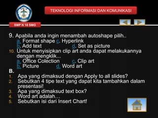 TEKNOLOGI INFORMASI DAN KOMUNIKASI

SMP N 18 SMG

9. Apabila anda ingin menambah autoshape pilih..
10.

a. Format shape c. Hyperlink
b. Add text
d. Set as picture
Untuk menyisipkan clip art anda dapat melakukannya
dengan mengklik...
a. Office Colection
c. Clip art
b. Picture
d. Word art

B.
1.
2.
3.
4.
5.

Apa yang dimaksud dengan Apply to all slides?
Sebutkan 4 tipe text yang dapat kita tambahkan dalam
presentasi!
Apa yang dimaksud text box?
Word art adalah…
Sebutkan isi dari Insert Chart!

 