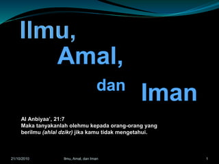 Al Anbiyaa’, 21:7
Maka tanyakanlah olehmu kepada orang-orang yang
berilmu (ahlal dzikr) jika kamu tidak mengetahui.
121/10/2010 Ilmu, Amal, dan Iman
 