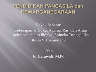 Pokok Bahasan
Keberagaman Suku, Agama, Ras, dan Antar
golongan dalam Bingkai Bhineka Tunggal Ika
Kelas VII Semester 2
Oleh
R. Herawati, M.Pd
 