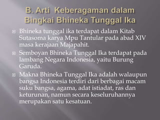  Bhineka tunggal ika terdapat dalam Kitab
Sutasoma karya Mpu Tantular pada abad XIV
masa kerajaan Majapahit.
 Semboyan Bhineka Tunggal Ika terdapat pada
lambang Negara Indonesia, yaitu Burung
Garuda.
 Makna Bhineka Tunggal Ika adalah walaupun
bangsa Indonesia terdiri dari berbagai macam
suku bangsa, agama, adat istiadat, ras dan
keturunan, namun secara keseluruhannya
merupakan satu kesatuan.
 