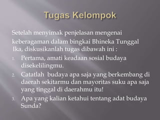 Setelah menyimak penjelasan mengenai
keberagaman dalam bingkai Bhineka Tunggal
Ika, diskusikanlah tugas dibawah ini :
1. Pertama, amati keadaan sosial budaya
disekelilingmu.
2. Catatlah budaya apa saja yang berkembang di
daerah sekitarmu dan mayoritas suku apa saja
yang tinggal di daerahmu itu!
3. Apa yang kalian ketahui tentang adat budaya
Sunda?
 