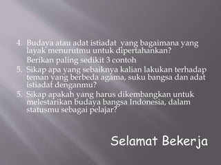 4. Budaya atau adat istiadat yang bagaimana yang
layak menurutmu untuk dipertahankan?
Berikan paling sedikit 3 contoh
5. Sikap apa yang sebaiknya kalian lakukan terhadap
teman yang berbeda agama, suku bangsa dan adat
istiadat denganmu?
5. Sikap apakah yang harus dikembangkan untuk
melestarikan budaya bangsa Indonesia, dalam
statusmu sebagai pelajar?
Selamat Bekerja
 