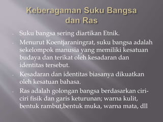 - Suku bangsa sering diartikan Etnik.
- Menurut Koentjaraningrat, suku bangsa adalah
sekelompok manusia yang memiliki kesatuan
budaya dan terikat oleh kesadaran dan
identitas tersebut.
- Kesadaran dan identitas biasanya dikuatkan
oleh kesatuan bahasa.
- Ras adalah golongan bangsa berdasarkan ciri-
ciri fisik dan garis keturunan; warna kulit,
bentuk rambut,bentuk muka, warna mata, dll
 