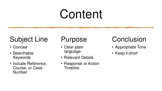 Content
Subject Line Purpose Conclusion
• Concise
• Searchable
Keywords
• Include Reference,
Course, or Case
Number
• Clear plain
language
• Relevant Details
• Response or Action
Timeline
• Appropriate Tone
• Keep it short
 