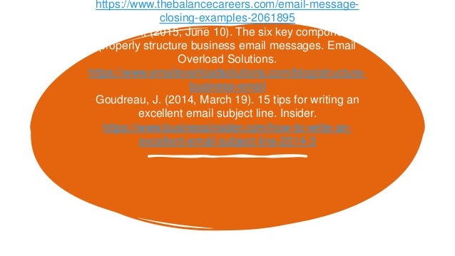 https://www.thebalancecareers.com/email-message-
closing-examples-2061895
Einstein, M., (2015, June 10). The six key components to
properly structure business email messages. Email
Overload Solutions.
https://www.emailoverloadsolutions.com/blog/structure-
business-email
Goudreau, J. (2014, March 19). 15 tips for writing an
excellent email subject line. Insider.
https://www.businessinsider.com/how-to-write-an-
excellent-email-subject-line-2014-3
 