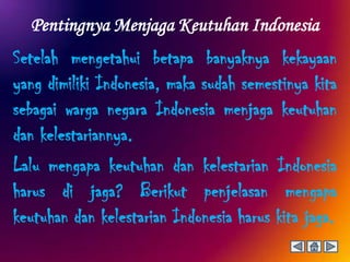 Pentingnya Menjaga Keutuhan Indonesia
Setelah mengetahui betapa banyaknya kekayaan
yang dimiliki Indonesia, maka sudah semestinya kita
sebagai warga negara Indonesia menjaga keutuhan
dan kelestariannya.
Lalu mengapa keutuhan dan kelestarian Indonesia
harus di jaga? Berikut penjelasan mengapa
keutuhan dan kelestarian Indonesia harus kita jaga.
 