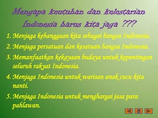 Mengapa keutuhan dan kelestarian
    Indonesia harus kita jaga ???
1. Menjaga kebanggaan kita sebagai bangsa Indonesia.
2. Menjaga persatuan dan kesatuan bangsa Indonesia.
3. Memanfaatkan kekayaan budaya untuk kepentingan
   seluruh rakyat Indonesia.
4. Menjaga Indonesia untuk warisan anak cucu kita
   nanti.
5. Menjaga Indonesia untuk menghargai jasa para
   pahlawan.
 