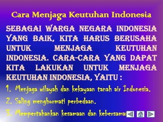 Cara Menjaga Keutuhan Indonesia
Sebagai warga negara Indonesia
yang baik, kita harus berusaha
untuk      menjaga       keutuhan
Indonesia. Cara-cara yang dapat
kita lakukan untuk menjaga
keutuhan Indonesia, yaitu :
1. Menjaga wilayah dan kekayaan tanah air Indonesia.
2. Saling menghormati perbedaan.
3. Mempertahankan kesamaan dan kebersamaan.
 